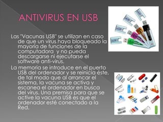 ANTIVIRUS EN USBLas "Vacunas USB" se utilizan en caso de que un virus haya bloqueado la mayoría de funciones de la computadora  y no pueda descargarse ni ejecutarse el software anti-virus. La memoria se introduce en el puerto USB del ordenador y se reinicia éste, de tal modo que al arrancar el sistema, la vacuna se activa y escanea el ordenador en busca del virus. Una premisa para que se active la vacuna USB es que el ordenador esté conectado a la Red.