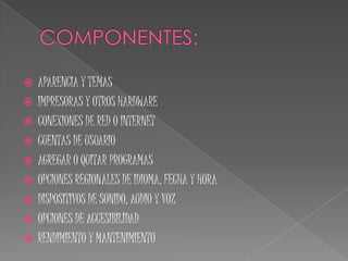 COMPONENTES:APARENCIA Y TEMASIMPRESORAS Y OTROS HARDWARECONEXIONES DE RED O INTERNETCUENTAS DE USUARIOAGREGAR O QUITAR PROGRAMASOPCIONES REGIONALES DE IDIOMA, FECHA Y HORADISPOSITIVOS DE SONIDO, AUDIO Y VOZOPCIONES DE ACCESIBILIDADRENDIMIENTO Y MANTENIMIENTO