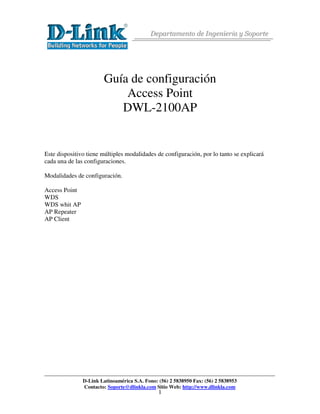 Departamento de Ingeniería y Soporte




                        Guía de configuración
                            Access Point
                           DWL-2100AP


Este dispositivo tiene múltiples modalidades de configuración, por lo tanto se explicará
cada una de las configuraciones.

Modalidades de configuración.

Access Point
WDS
WDS whit AP
AP Repeater
AP Client




               D-Link Latinoamérica S.A. Fono: (56) 2 5838950 Fax: (56) 2 5838953
               Contacto: Soporte@dlinkla.com Sitio Web: http://www.dlinkla.com
                                               1
 