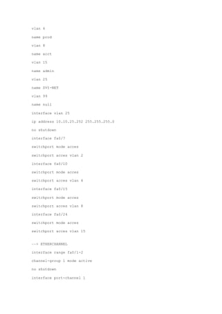 vlan 4
name prod
vlan 8
name acct
vlan 15
name admin
vlan 25
name SVI-NET
vlan 99
name null
interface vlan 25
ip address 10.10.25.252 255.255.255.0
no shutdown
interface fa0/7
switchport mode acces
switchport acces vlan 2
interface fa0/10
switchport mode acces
switchport acces vlan 4
interface fa0/15
switchport mode acces
switchport acces vlan 8
interface fa0/24
switchport mode acces
switchport acces vlan 15
––> ETHERCHANNEL
interface range fa0/1-2
channel-group 1 mode active
no shutdown
interface port-channel 1
 