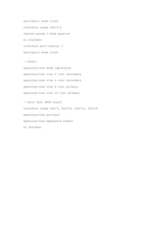 switchport mode trunk
interface range fa0/5-6
channel-group 3 mode passive
no shutdown
interface port-channel 3
switchport mode trunk
––>PVST+
spanning-tree mode rapid-pvst
spanning-tree vlan 2 root secondary
spanning-tree vlan 4 root secondary
spanning-tree vlan 8 root primary
spanning-tree vlan 15 root primary
––>Port Fast BPDU Guard
interface range fa0/7, fa0/10, fa0/15, fa0/24
spanning-tree portfast
spanning-tree bpduguard enable
no shutdown
 