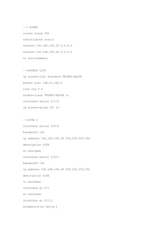 ––> EIGRP
router eigrp 100
redistribute static
network 192.168.100.20 0.0.0.3
network 192.168.100.36 0.0.0.3
no auto-summary
––>ACCESS LIST
ip access-list standard TELNET-BLOCK
permit host 198.51.100.5
line vty 0 4
access-class TELNET-BLOCK in
interface serial 0/1/0
ip access-group 101 in
––>SITE 2
interface serial 0/0/0
bandwidth 128
ip address 192.168.100.30 255.255.255.252
description SITE
no shutdown
interface serial 0/0/1
bandwidth 128
ip address 192.168.100.38 255.255.255.252
description SITE
no shutdown
interface gi 0/1
no shutdown
interface gi 0/1.2
encapsulation dot1q 2
 