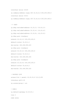 interface serial 0/0/0
ip summary-address eigrp 100 10.10.0.0 255.255.240.0
interface serial 0/0/1
ip summary-address eigrp 100 10.10.0.0 255.255.240.0
––> DHCP
ip dhcp excluded-address 10.10.2.1 10.10.2.5
ip dhcp excluded-address 10.10.4.1 10.10.4.5
ip dhcp excluded-address 10.10.8.1 10.10.8.5
ip dhcp pool vlan2pool
network 10.10.2.0 255.255.255.0
default-router 10.10.2.1
dns-server 192.168.200.225
ip dhcp pool vlan4pool
network 10.10.4.0 255.255.255.0
default-router 10.10.4.1
dns-server 192.168.200.225
ip dhcp pool vlan8pool
network 10.10.8.0 255.255.255.0
default-router 10.10.8.1
dns-server 192.168.200.225
––>ACCESS LIST
access-list 1 permit 10.10.15.0 0.0.0.255
interface gi0/1.25
ip access-group 1 out
––>SW-A
ip default-gateway 10.10.25.1
vlan 2
name sales
 