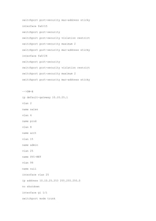 switchport port-security mac-address sticky
interface fa0/15
switchport port-security
switchport port-security violation restrict
switchport port-security maximum 2
switchport port-security mac-address sticky
interface fa0/24
switchport port-security
switchport port-security violation restrict
switchport port-security maximum 2
switchport port-security mac-address sticky
––>SW-B
ip default-gateway 10.10.25.1
vlan 2
name sales
vlan 4
name prod
vlan 8
name acct
vlan 15
name admin
vlan 25
name SVI-NET
vlan 99
name null
interface vlan 25
ip address 10.10.25.253 255.255.255.0
no shutdown
interface gi 1/1
switchport mode trunk
 