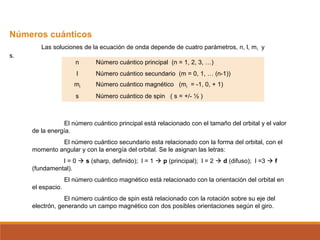 Números cuánticos 
Las soluciones de la ecuación de onda depende de cuatro parámetros, n, l, ml y 
s. 
n Número cuántico principal (n = 1, 2, 3, …) 
l Número cuántico secundario (m = 0, 1, … (n-1)) 
ml Número cuántico magnético (ml = -1, 0, + 1) 
s Número cuántico de spin ( s = +/- ½ ) 
El número cuántico principal está relacionado con el tamaño del orbital y el valor 
de la energía. 
El número cuántico secundario esta relacionado con la forma del orbital, con el 
momento angular y con la energía del orbital. Se le asignan las letras: 
l = 0  s (sharp, definido); l = 1  p (principal); l = 2  d (difuso); l =3  f 
(fundamental). 
El número cuántico magnético está relacionado con la orientación del orbital en 
el espacio. 
El número cuántico de spin está relacionado con la rotación sobre su eje del 
electrón, generando un campo magnético con dos posibles orientaciones según el giro. 
 