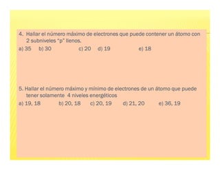 4.
4.
4.
4. Hallar el número máximo de electrones que puede contener un átomo con
Hallar el número máximo de electrones que puede contener un átomo con
Hallar el número máximo de electrones que puede contener un átomo con
Hallar el número máximo de electrones que puede contener un átomo con
2 subniveles “p” llenos.
2 subniveles “p” llenos.
2 subniveles “p” llenos.
2 subniveles “p” llenos.
a) 35
a) 35
a) 35
a) 35 b) 30
b) 30
b) 30
b) 30 c) 20 d) 19
c) 20 d) 19
c) 20 d) 19
c) 20 d) 19 e) 18
e) 18
e) 18
e) 18
5. Hallar el número máximo y mínimo de electrones de un átomo que puede
5. Hallar el número máximo y mínimo de electrones de un átomo que puede
5. Hallar el número máximo y mínimo de electrones de un átomo que puede
5. Hallar el número máximo y mínimo de electrones de un átomo que puede
tener solamente 4 niveles energéticos
tener solamente 4 niveles energéticos
tener solamente 4 niveles energéticos
tener solamente 4 niveles energéticos
a) 19, 18
a) 19, 18
a) 19, 18
a) 19, 18 b) 20, 18 c) 20, 19
b) 20, 18 c) 20, 19
b) 20, 18 c) 20, 19
b) 20, 18 c) 20, 19 d) 21, 20
d) 21, 20
d) 21, 20
d) 21, 20 e) 36, 19
e) 36, 19
e) 36, 19
e) 36, 19
 