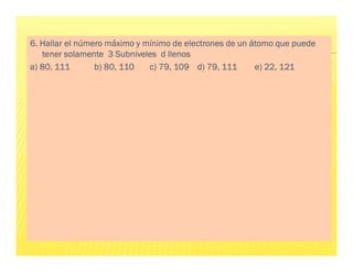 6
6
6
6. Hallar el número máximo y mínimo de electrones de un átomo que puede
. Hallar el número máximo y mínimo de electrones de un átomo que puede
. Hallar el número máximo y mínimo de electrones de un átomo que puede
. Hallar el número máximo y mínimo de electrones de un átomo que puede
tener solamente 3 Subniveles d llenos
tener solamente 3 Subniveles d llenos
tener solamente 3 Subniveles d llenos
tener solamente 3 Subniveles d llenos
a) 80, 111
a) 80, 111
a) 80, 111
a) 80, 111 b) 80, 110 c) 79, 109
b) 80, 110 c) 79, 109
b) 80, 110 c) 79, 109
b) 80, 110 c) 79, 109 d) 79, 111
d) 79, 111
d) 79, 111
d) 79, 111 e) 22, 121
e) 22, 121
e) 22, 121
e) 22, 121
 