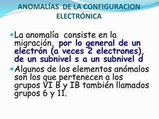 ANOMALÍAS DE LA CONFIGURACION
ELECTRÓNICA
La anomalía consiste en la
migración, por lo general de un
electrón (a veces 2 electrones),
de un subnivel s a un subnivel d
Algunos de los elementos anómalos
son los que pertenecen a los
grupos VI B y IB también llamados
grupos 6 y 11.
 