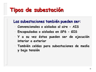 11
Tipos de subestaciónTipos de subestación
Las subestaciones también pueden ser:Las subestaciones también pueden ser:
– Convencionales o aisladas al aire - AIS
– Encapsuladas o aisladas en SF6 - GIS
– Y a su vez éstas pueden ser de ejecución
interior o exterior
– También celdas para subestaciones de media
y baja tensión
 
