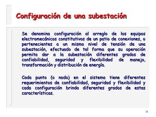 13
Configuración de una subestaciónConfiguración de una subestación
Se denomina configuración al arreglo de los equiposSe denomina configuración al arreglo de los equipos
electromecánicos constitutivos de un patio de conexiones, oelectromecánicos constitutivos de un patio de conexiones, o
pertenecientes a un mismo nivel de tensión de unapertenecientes a un mismo nivel de tensión de una
subestación, efectuado de tal forma que su operaciónsubestación, efectuado de tal forma que su operación
permita dar a la subestación diferentes grados depermita dar a la subestación diferentes grados de
confiabilidad, seguridad y flexibilidad de manejo,confiabilidad, seguridad y flexibilidad de manejo,
transformación y distribución de energía.transformación y distribución de energía.
Cada punto (o nodo) en el sistema tiene diferentesCada punto (o nodo) en el sistema tiene diferentes
requerimientos de confiabilidad, seguridad y flexibilidad yrequerimientos de confiabilidad, seguridad y flexibilidad y
cada configuración brinda diferentes grados de estascada configuración brinda diferentes grados de estas
características.características.
 