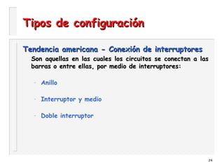 24
Tipos de configuraciónTipos de configuración
Tendencia americana - Conexión de interruptoresTendencia americana - Conexión de interruptores
Son aquellas en las cuales los circuitos se conectan a lasSon aquellas en las cuales los circuitos se conectan a las
barras o entre ellas, por medio de interruptores:barras o entre ellas, por medio de interruptores:
– Anillo
– Interruptor y medio
– Doble interruptor
 
