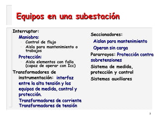 3
Equipos en una subestaciónEquipos en una subestación
Interruptor:Interruptor:
Maniobra:Maniobra:
– Control de flujo
– Aisla para mantenimiento o
trabajos
Protección:Protección:
– Aisla elementos con falla
(capaz de operar con Icc)
Transformadores deTransformadores de
instrumentación:instrumentación: interfazinterfaz
entre la alta tensión y losentre la alta tensión y los
equipos de medida, control yequipos de medida, control y
protección.protección.
Transformadores de corrienteTransformadores de corriente
Transformadores de tensiónTransformadores de tensión
Seccionadores:Seccionadores:
Aislan para mantenimientoAislan para mantenimiento
Operan sin cargaOperan sin carga
Pararrayos:Pararrayos: Protección contraProtección contra
sobretensionessobretensiones
Sistema de medida,Sistema de medida,
protección y controlprotección y control
Sistemas auxiliaresSistemas auxiliares
 