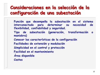 32
Consideraciones en la selección de laConsideraciones en la selección de la
configuración de una subestaciónconfiguración de una subestación
Función que desempeña la subestación en el sistema
interconectado para determinar su necesidad de
flexibilidad, confiabilidad y seguridad.
Tipo de subestación (generación, transformación o
maniobra)
Conocer las características de la configuración
Facilidades de extensión y modulación
Simplicidad en el control y protección
Facilidad en el mantenimiento
Área disponible
Costos
 