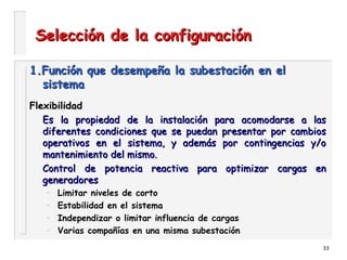 33
Selección de la configuraciónSelección de la configuración
1.Función que desempeña la subestación en el1.Función que desempeña la subestación en el
sistemasistema
FlexibilidadFlexibilidad
Es la propiedad de la instalación para acomodarse a lasEs la propiedad de la instalación para acomodarse a las
diferentes condiciones que se puedan presentar por cambiosdiferentes condiciones que se puedan presentar por cambios
operativos en el sistema, y además por contingencias y/ooperativos en el sistema, y además por contingencias y/o
mantenimiento del mismo.mantenimiento del mismo.
Control de potencia reactiva para optimizar cargas enControl de potencia reactiva para optimizar cargas en
generadoresgeneradores
– Limitar niveles de corto
– Estabilidad en el sistema
– Independizar o limitar influencia de cargas
– Varias compañías en una misma subestación
 