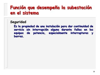 38
Función que desempeña la subestaciónFunción que desempeña la subestación
en el sistemaen el sistema
SeguridadSeguridad
Es la propiedad de una instalación para dar continuidad deEs la propiedad de una instalación para dar continuidad de
servicio sin interrupción alguna durante fallas en losservicio sin interrupción alguna durante fallas en los
equipos de potencia, especialmente interruptores yequipos de potencia, especialmente interruptores y
barras.barras.
 