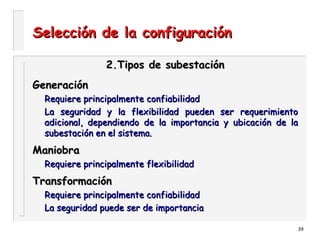 39
Selección de la configuraciónSelección de la configuración
2.Tipos de subestación2.Tipos de subestación
GeneraciónGeneración
Requiere principalmente confiabilidadRequiere principalmente confiabilidad
La seguridad y la flexibilidad pueden ser requerimientoLa seguridad y la flexibilidad pueden ser requerimiento
adicional, dependiendo de la importancia y ubicación de laadicional, dependiendo de la importancia y ubicación de la
subestación en el sistema.subestación en el sistema.
ManiobraManiobra
Requiere principalmente flexibilidadRequiere principalmente flexibilidad
TransformaciónTransformación
Requiere principalmente confiabilidadRequiere principalmente confiabilidad
La seguridad puede ser de importanciaLa seguridad puede ser de importancia
 