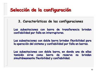 40
Selección de la configuraciónSelección de la configuración
3. Características de las configuraciones3. Características de las configuraciones
Las subestaciones con barra de transferencia brindanLas subestaciones con barra de transferencia brindan
confiabilidad por falla en interruptores.confiabilidad por falla en interruptores.
Las subestaciones con doble barra brindan flexibilidad paraLas subestaciones con doble barra brindan flexibilidad para
la operación del sistema y confiabilidad por falla en barras.la operación del sistema y confiabilidad por falla en barras.
Las subestaciones con doble barra, en donde una de ellasLas subestaciones con doble barra, en donde una de ellas
también sirve como barra de reserva no brindantambién sirve como barra de reserva no brindan
simultáneamente flexibilidad y confiabilidad.simultáneamente flexibilidad y confiabilidad.
 