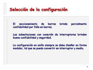 41
Selección de la configuraciónSelección de la configuración
El seccionamiento de barras brinda parcialmenteEl seccionamiento de barras brinda parcialmente
confiabilidad por falla en barras.confiabilidad por falla en barras.
Las subestaciones con conexión de interruptores brindanLas subestaciones con conexión de interruptores brindan
buena confiabilidad y seguridad.buena confiabilidad y seguridad.
La configuración en anillo siempre se debe diseñar en formaLa configuración en anillo siempre se debe diseñar en forma
modular, tal que se pueda convertir en interruptor y medio.modular, tal que se pueda convertir en interruptor y medio.
 