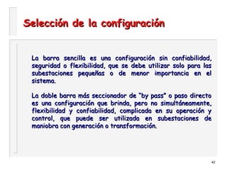42
Selección de la configuraciónSelección de la configuración
La barra sencilla es una configuración sin confiabilidad,La barra sencilla es una configuración sin confiabilidad,
seguridad o flexibilidad, que se debe utilizar solo para lasseguridad o flexibilidad, que se debe utilizar solo para las
subestaciones pequeñas o de menor importancia en elsubestaciones pequeñas o de menor importancia en el
sistema.sistema.
La doble barra más seccionador de “by pass” o paso directoLa doble barra más seccionador de “by pass” o paso directo
es una configuración que brinda, pero no simultáneamente,es una configuración que brinda, pero no simultáneamente,
flexibilidad y confiabilidad, complicada en su operación yflexibilidad y confiabilidad, complicada en su operación y
control, que puede ser utilizada en subestaciones decontrol, que puede ser utilizada en subestaciones de
maniobra con generación o transformación.maniobra con generación o transformación.
 