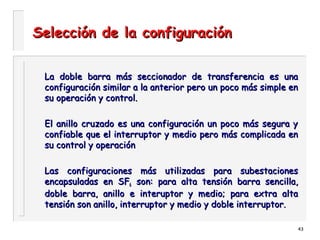 43
Selección de la configuraciónSelección de la configuración
La doble barra más seccionador de transferencia es unaLa doble barra más seccionador de transferencia es una
configuración similar a la anterior pero un poco más simple enconfiguración similar a la anterior pero un poco más simple en
su operación y control.su operación y control.
El anillo cruzado es una configuración un poco más segura yEl anillo cruzado es una configuración un poco más segura y
confiable que el interruptor y medio pero más complicada enconfiable que el interruptor y medio pero más complicada en
su control y operaciónsu control y operación
Las configuraciones más utilizadas para subestacionesLas configuraciones más utilizadas para subestaciones
encapsuladas en SFencapsuladas en SF66 son: para alta tensión barra sencilla,son: para alta tensión barra sencilla,
doble barra, anillo e interuptor y medio; para extra altadoble barra, anillo e interuptor y medio; para extra alta
tensión son anillo, interruptor y medio y doble interruptor.tensión son anillo, interruptor y medio y doble interruptor.
 