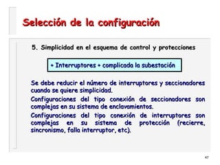 47
Selección de la configuraciónSelección de la configuración
5. Simplicidad en el esquema de control y protecciones5. Simplicidad en el esquema de control y protecciones
+ Interruptores + complicada la subestación+ Interruptores + complicada la subestación
Se debe reducir el número de interruptores y seccionadoresSe debe reducir el número de interruptores y seccionadores
cuando se quiere simplicidad.cuando se quiere simplicidad.
Configuraciones del tipo conexión de seccionadores sonConfiguraciones del tipo conexión de seccionadores son
complejas en su sistema de enclavamientos.complejas en su sistema de enclavamientos.
Configuraciones del tipo conexión de interruptores sonConfiguraciones del tipo conexión de interruptores son
complejas en su sistema de protección (recierre,complejas en su sistema de protección (recierre,
sincronismo, falla interruptor, etc).sincronismo, falla interruptor, etc).
 