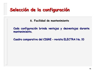 48
Selección de la configuraciónSelección de la configuración
6. Facilidad de mantenimiento6. Facilidad de mantenimiento
Cada configuración brinda ventajas y desventajas duranteCada configuración brinda ventajas y desventajas durante
mantenimiento.mantenimiento.
Cuadro comparativo del CIGRE - revista ELECTRA No. 10Cuadro comparativo del CIGRE - revista ELECTRA No. 10
 