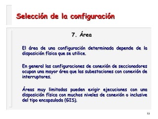 53
Selección de la configuraciónSelección de la configuración
7. Área7. Área
El área de una configuración determinada depende de laEl área de una configuración determinada depende de la
disposición física que se utilice.disposición física que se utilice.
En general las configuraciones de conexión de seccionadoresEn general las configuraciones de conexión de seccionadores
ocupan una mayor área que las subestaciones con conexión deocupan una mayor área que las subestaciones con conexión de
interruptores.interruptores.
Áreas muy limitadas pueden exigir ejecuciones con unaÁreas muy limitadas pueden exigir ejecuciones con una
disposición física con muchos niveles de conexión o inclusivedisposición física con muchos niveles de conexión o inclusive
del tipo encapsulada (GIS).del tipo encapsulada (GIS).
 
