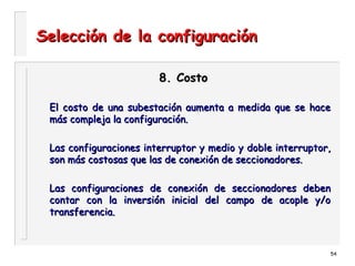 54
Selección de la configuraciónSelección de la configuración
8. Costo8. Costo
El costo de una subestación aumenta a medida que se haceEl costo de una subestación aumenta a medida que se hace
más compleja la configuración.más compleja la configuración.
Las configuraciones interruptor y medio y doble interruptor,Las configuraciones interruptor y medio y doble interruptor,
son más costosas que las de conexión de seccionadores.son más costosas que las de conexión de seccionadores.
Las configuraciones de conexión de seccionadores debenLas configuraciones de conexión de seccionadores deben
contar con la inversión inicial del campo de acople y/ocontar con la inversión inicial del campo de acople y/o
transferencia.transferencia.
 