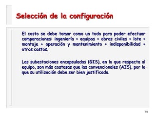 56
Selección de la configuraciónSelección de la configuración
El costo se debe tomar como un todo para poder efectuarEl costo se debe tomar como un todo para poder efectuar
comparaciones: ingeniería + equipos + obras civiles + lote +comparaciones: ingeniería + equipos + obras civiles + lote +
montaje + operación y mantenimiento + indisponibilidad +montaje + operación y mantenimiento + indisponibilidad +
otros costos.otros costos.
Las subestaciones encapsuladas (GIS), en lo que respecta alLas subestaciones encapsuladas (GIS), en lo que respecta al
equipo, son más costosas que las convencionales (AIS), por loequipo, son más costosas que las convencionales (AIS), por lo
que su utilización debe ser bien justificada.que su utilización debe ser bien justificada.
 