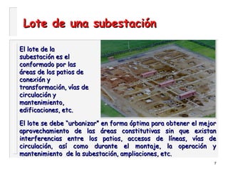 7
Lote de una subestaciónLote de una subestación
El lote de laEl lote de la
subestación es elsubestación es el
conformado por lasconformado por las
áreas de los patios deáreas de los patios de
conexión yconexión y
transformación, vías detransformación, vías de
circulación ycirculación y
mantenimiento,mantenimiento,
edificaciones, etc.edificaciones, etc.
El lote se debe “urbanizar” en forma óptima para obtener el mejorEl lote se debe “urbanizar” en forma óptima para obtener el mejor
aprovechamiento de las áreas constitutivas sin que existanaprovechamiento de las áreas constitutivas sin que existan
interferencias entre los patios, accesos de líneas, vías deinterferencias entre los patios, accesos de líneas, vías de
circulación, así como durante el montaje, la operación ycirculación, así como durante el montaje, la operación y
mantenimiento de la subestación, ampliaciones, etc.mantenimiento de la subestación, ampliaciones, etc.
 