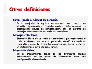 8
Otras definicionesOtras definiciones
Campo (bahía o módulo) de conexiónCampo (bahía o módulo) de conexión
– Es el conjunto de equipos necesarios para conectar un
circuito (generación, transformación, interconexión o
distribución, equipo de compensación, etc) al sistema de
barrajes colectores de un patio de conexiones.
Barrajes colectoresBarrajes colectores
– Elemento físico de un patio de conexiones que representa el
nodo del sistema, es decir, el punto de conexión en donde se
unen eléctricamente todos los circuitos que hacen parte de
un determinado patio de conexiones.
Disposición físicaDisposición física
– Es el ordenamiento físico de los diferentes equipos
constitutivos de un patio de conexiones para una
configuración determinada.
 