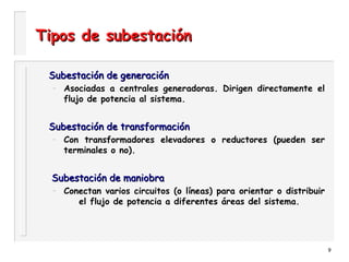 9
Tipos de subestaciónTipos de subestación
Subestación de generaciónSubestación de generación
– Asociadas a centrales generadoras. Dirigen directamente el
flujo de potencia al sistema.
Subestación de transformaciónSubestación de transformación
– Con transformadores elevadores o reductores (pueden ser
terminales o no).
Subestación de maniobraSubestación de maniobra
– Conectan varios circuitos (o líneas) para orientar o distribuir
el flujo de potencia a diferentes áreas del sistema.
 