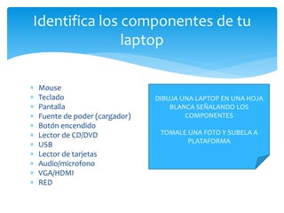  Mouse
 Teclado
 Pantalla
 Fuente de poder (cargador)
 Botón encendido
 Lector de CD/DVD
 USB
 Lector de tarjetas
 Audio/microfono
 VGA/HDMI
 RED
Identifica los componentes de tu
laptop
DIBUJA UNA LAPTOP EN UNA HOJA
BLANCA SEÑALANDO LOS
COMPONENTES
TOMALE UNA FOTO Y SUBELA A
PLATAFORMA
 