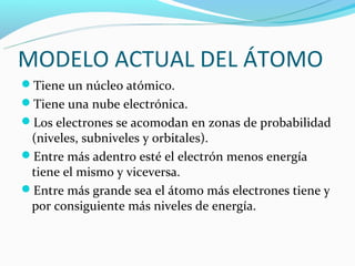 MODELO ACTUAL DEL ÁTOMO
Tiene un núcleo atómico.
Tiene una nube electrónica.
Los electrones se acomodan en zonas de probabilidad
 (niveles, subniveles y orbitales).
Entre más adentro esté el electrón menos energía
 tiene el mismo y viceversa.
Entre más grande sea el átomo más electrones tiene y
 por consiguiente más niveles de energía.
 
