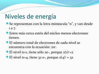 Niveles de energía
Se representan con la letra minúscula “n”, y van desde
 1 a 7.
Entre más cerca estén del núcleo menos electrones
 tienen.
El número total de electrones de cada nivel se
 encuentra con la ecuación: 2n2.
El nivel n=1, tiene sólo 2e-, porque 2(1)2 =2
El nivel n=4, tiene 32 e-, porque 2(4)2 = 32
 