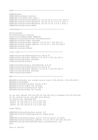 ospf:--------------------------------------------------

AGENCIA2>ena
AGENCIA2#configure terminal
AGENCIA2(config)#router ospf 1
AGENCIA2(config-router)#network 172.16.14.0 0.0.0.255 area 0
AGENCIA2(config-router)#network 172.16.15.24 0.0.0.3 area 0
AGENCIA2(config-router)#network 172.16.15.32 0.0.0.3 area 0
AGENCIA2(config-router)#end

interfaces:--------------------------------------------

Router>enable
Router#configure terminal
Router(config)#hostname AGENCIA1
AGENCIA1(config)#interface FastEthernet0/0
AGENCIA1(config-if)#no shutdown
AGENCIA1(config-if)#ip address 172.16.12.1 255.255.0.0
AGENCIA1(config-if)#ip address 172.16.12.1 255.255.254.0
AGENCIA1(config-if)#
AGENCIA1(config-if)#end

inter vlan:-------------------------------------------

CORK(config-subif)#encapsulation dot1Q 20
CORK(config-subif)#ip address 172.16.4.1 255.255.252.0
CORK(config-subif)#no shutdown
CORK(config-subif)#exit

CORK(config)#interface fastEthernet 0/0.30
CORK(config-subif)#encapsulation dot1Q 30
CORK(config-subif)#ip address 172.16.8.1 255.255.252.0
CORK(config-subif)#no shutdown
CORK(config-subif)#end

NAT:--------------------------------------------------

BELFAST(config)#ip nat inside source static 192.168.20.1 209.165.200.9
BELFAST(config)#end
BELFAST(config)#interface serial 0/0/1
BELFAST(config-if)#ip nat outside
BELFAST(config-if)#interface fa0/0
BELFAST(config-if)#ip nat inside


ip nat pool My-nat 209.165.200.10 209.165.200.14 netmask 255.255.255.248
ip nat inside source list NAT pool My-nat
ip access-list extended NAT
 permit ip 192.168.10.0 0.0.0.255 any
 permit ip 192.168.11.0 0.0.0.255 any
 permit ip 192.168.20.0 0.0.0.255 any

Frame RElay:

AGENCIA2(config)#interface serial 2/0
AGENCIA2(config-if)#encapsulation frame-relay
exit
AGENCIA2(config)#interface serial 2/0.120 point to point
AGENCIA2(config-subif)#ip address 172.16.100.9 255.255.255.252
AGENCIA2(config-subif)#frame-relay interface-dlci 120
exit

Para el switch:
 