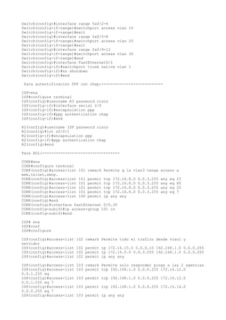 Switch(config)#interface range fa0/2-4
Switch(config-if-range)#switchport access   vlan 10
Switch(config-if-range)#exit
Switch(config)#interface range fa0/5-8
Switch(config-if-range)#switchport access   vlan 20
Switch(config-if-range)#exit
Switch(config)#interface range fa0/9-12
Switch(config-if-range)#switchport access   vlan 30
Switch(config-if-range)#end
Switch(config)#interface FastEthernet0/1
Switch(config-if)#switchport trunk native   vlan 1
Switch(config-if)#no shutdown
Switch(config-if)#end

Para autentificacion PPP con chap:---------------------------

ISP>ena
ISP#configure terminal
ISP(config)#username R3 password cisco
ISP(config-if)#interface serial 2/0
ISP(config-if)#encapsulation ppp
ISP(config-if)#ppp authentication chap
ISP(config-if)#end

R2(config)#username ISP password cisco
R2(config)#int s0/0/1
R2(config-if)#encapsulation ppp
R2(config-if)#ppp authentication chap
R2(config)#end

Para ACL:----------------------------------

CORK#ena
CORK#configure terminal
CORK(config)#access-list 101 remark Permite q la vlan3 tenga   acceso a
web,telnet,smnp.
CORK(config)#access-list 101 permit tcp 172.16.8.0 0.0.3.255   any   eq   23
CORK(config)#access-list 101 permit tcp 172.16.8.0 0.0.3.255   any   eq   80
CORK(config)#access-list 101 permit tcp 172.16.8.0 0.0.3.255   any   eq   25
CORK(config)#access-list 101 permit tcp 172.16.8.0 0.0.3.255   any   eq   7
CORK(config)#access-list 100 permit ip any any
CORK(config)#end
CORK(config)#interface fastEthernet 0/0.30
CORK(config-subif)#ip access-group 101 in
CORK(config-subif)#end

ISP# ena
ISP#conf
ISP#configure

ISP(config)#access-list   102 remark Permite todo el trafico desde vlan1 y
servidor
ISP(config)#access-list   102 permit ip 172.16.15.5 0.0.0.15 192.168.1.0 0.0.0.255
ISP(config)#access-list   102 permit ip 172.16.0.0 0.0.3.255 192.168.1.0 0.0.0.255
ISP(config)#access-list   102 permit ip any any

ISP(config)#access-list   103 remark Permite solo responder pings a las 2 agencias
ISP(config)#access-list   103 permit tcp 192.168.1.0 0.0.0.255 172.16.12.0
0.0.1.255 eq
ISP(config)#access-list   103 permit tcp 192.168.1.0 0.0.0.255 172.16.12.0
0.0.1.255 eq 7
ISP(config)#access-list   103 permit tcp 192.168.1.0 0.0.0.255 172.16.14.0
0.0.0.255 eq 7
ISP(config)#access-list   103 permit ip any any
 