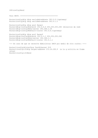 ISP(config)#end


Para DHCP: --------------------------------------

Router(config)#ip dhcp excluded-address 192.0.0.1(gateway)
Router(config)#ip dhcp excluded-address 192.0.1.1

Router(config)#ip dhcp pool Rango1
Router(dhcp-config)#network 192.0.0.0 255.255.255.240 (direccion de red)
Router(dhcp-config)#dns-server 192.168.1.18
Router(dhcp-config)#default-router 192.0.0.1(gateway)

Router(config)#ip dhcp pool Rango2
Router(dhcp-config)#network 192.0.1.1 255.255.255.240
Router(dhcp-config)#dns-server 192.168.1.1
Router(dhcp-config)#default-router 192.0.1.1

--- En caso de que se necesite Administrar DHCP por medio de otro router: ----

Router1(config)#interface fastEthernet 0/0
Router1(config-if)#ip helper-address 172.16.100.9   (a la q solicita en frame
relay)
Router1(config-if)#end
 