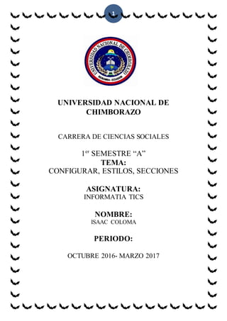 1
UNIVERSIDAD NACIONAL DE
CHIMBORAZO
CARRERA DE CIENCIAS SOCIALES
1er
SEMESTRE “A”
TEMA:
CONFIGURAR, ESTILOS, SECCIONES
ASIGNATURA:
INFORMATIA TICS
NOMBRE:
ISAAC COLOMA
PERIODO:
OCTUBRE 2016- MARZO 2017
 