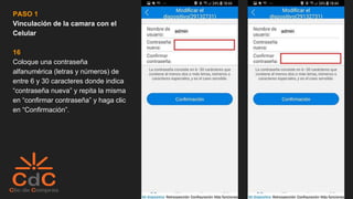 PASO 1
Vinculación de la camara con el
Celular
16
Coloque una contraseña
alfanumérica (letras y números) de
entre 6 y 30 caracteres donde indica
“contraseña nueva” y repita la misma
en “confirmar contraseña” y haga clic
en “Confirmación”.
 