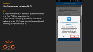 PASO 2
Configuracion de conexion Wi-Fi
09
En este momento su Cámara ya quedo conectada
a la Red Wi-Fi de su preferencia.
Ahora nos va a indicar que vuelva a conectar su
celular a la red Wi-Fi para cambiar la conexión del
mismo y le indicamos que SI.
 