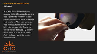 SOLUCION DE PROBLEMAS
PASO 06
Si la Red Wi-Fi de la cámara no
aparece deberá Resetear la camara
foco y para esto dentro de la bolsa
con los tornillos que viene en la caja
verá una llave Allen (con forma de
ele), e introduzca la misma por el
lado más largo en el orificio en el
orificio debajo de RESET y aguarde
hasta sentir la notificación de voz.
Retire la llave y continúe con la
configuración.
 
