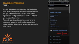 SOLUCION DE PROBLEMAS
PASO 19
Muchos celulares al no conectar a internet y tener
otras redes precargadas automáticamente cambian
a la que si tiene conexión y en ese caso deberá
ingresar a la configuración de su celular e indicarle
que olvide dichas redes.
Recuerde que después va a tener que volver a
conectarse a esa red por lo cual antes de hacer
click en olvidad deberá tener a mano la contraseña
de la misma.
 