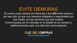 EVITE DEMORAS
Si compro esta cámara por Mercado Libre NO inicie reclamo
por ese sitio ya que nos veremos obligados a responderle por
ese medio con las demoras que eso implica.
Comuníquese por la mensaje en el detalle de su compra o
telefónicamente para una atención personalizada
CLIC DE COMPRAS
WWW.CLICDECOMPRAS.COM
 