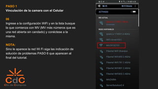 PASO 1
Vinculación de la camara con el Celular
06
Ingrese a la configuración WiFi y en la lista busque
la que comienza con MV (MV más números que es
una red abierta sin candado) y conéctese a la
misma.
NOTA:
Sino le aparece la red Wi Fi siga las indicación de
solución de problemas PASO 6 que aparecen al
final del tutorial.
 