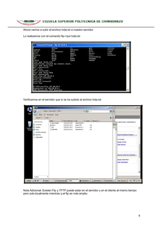 Ahora vamos a subir el archivo hola.txt a nuestro servidor.
Lo realizamos con el comando ftp->put hola.txt

Verificamos en el servidor que si se ha subido el archivo hola.txt

Nota Adicional: Existen Ftp y TFTP puede estar en el servidor y en el cliente al mismo tiempo
pero solo localmente mientras q el ftp es más amplio.

9

 