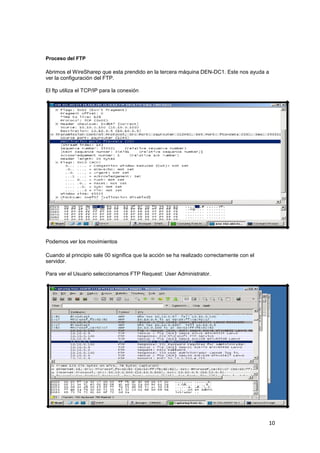 Proceso del FTP

Abrimos el WireSharep que esta prendido en la tercera máquina DEN-DC1. Este nos ayuda a
ver la configuración del FTP.
El ftp utiliza el TCP/IP para la conexión

Podemos ver los movimientos
Cuando al principio sale 00 significa que la acción se ha realizado correctamente con el
servidor.
Para ver el Usuario seleccionamos FTP Request: User Administrator.

10

 