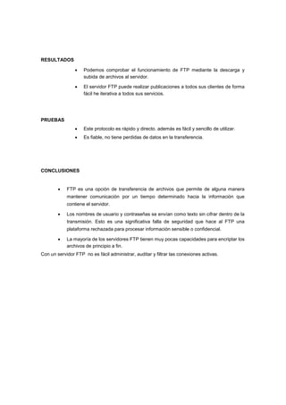 RESULTADOS



El servidor FTP puede realizar publicaciones a todos sus clientes de forma
fácil he iterativa a todos sus servicios. 



Este protocolo es rápido y directo. además es fácil y sencillo de utilizar. 





Podemos comprobar el funcionamiento de FTP mediante la descarga y
subida de archivos al servidor. 

Es fiable, no tiene perdidas de datos en la transferencia. 

PRUEBAS


CONCLUSIONES



FTP es una opción de transferencia de archivos que permite de alguna manera
mantener comunicación por un tiempo determinado hacia la información que



contiene el servidor. 


Los nombres de usuario y contraseñas se envían como texto sin cifrar dentro de la
transmisión. Esto es una significativa falla de seguridad que hace al FTP una



plataforma rechazada para procesar información sensible o confidencial. 


La mayoría de los servidores FTP tienen muy pocas capacidades para encriptar los
archivos de principio a fin. 


Con un servidor FTP no es fácil administrar, auditar y filtrar las conexiones activas.

 