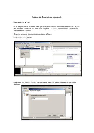 Proceso del Desarrollo del Laboratorio

CONFIGURACIÓN FTP

En la máquina virtual Windows 2008 que es nuestro servidor instalamos el servicio de FTP una
vez instalada creamos un sitio, nos dirigimos a todos los programas-> Herramientas
administrativas-> IIS 6.0
Creamos un nuevo sitio como se muestra en la figura.
SitioFTP->Nuevo->SitioFP

Colocamos una descripción para que identifique al sitio en nuestro caso sitioFTP y damos
siguiente

 