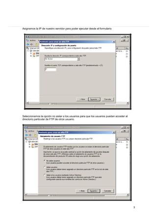 Asignamos la IP de nuestro servidor para poder ejecutar desde el formulario

Seleccionamos la opción no aislar a los usuarios para que los usuarios puedan acceder al
directorio particular de FTP de otros usuario.

3

 